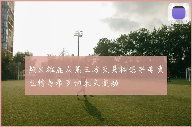 热火雄鹿灰熊三方交易构想字母莫兰特与希罗的未来变动