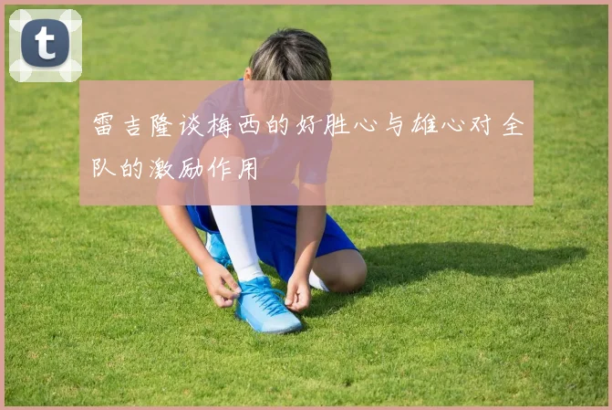 雷吉隆谈梅西的好胜心与雄心对全队的激励作用