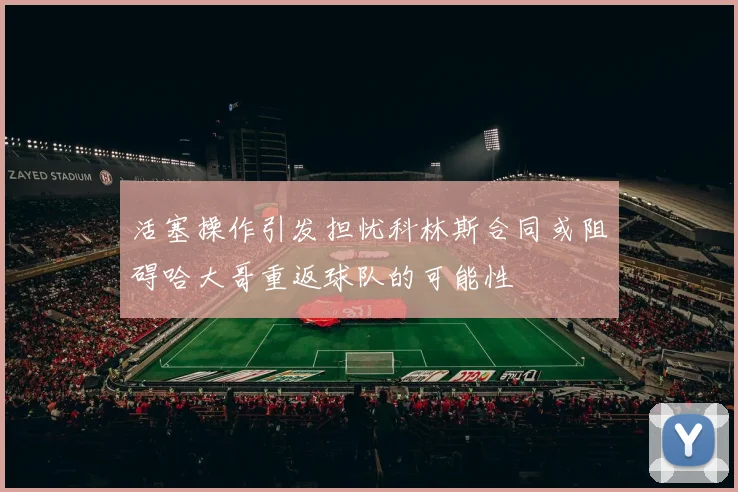 活塞操作引发担忧科林斯合同或阻碍哈大哥重返球队的可能性