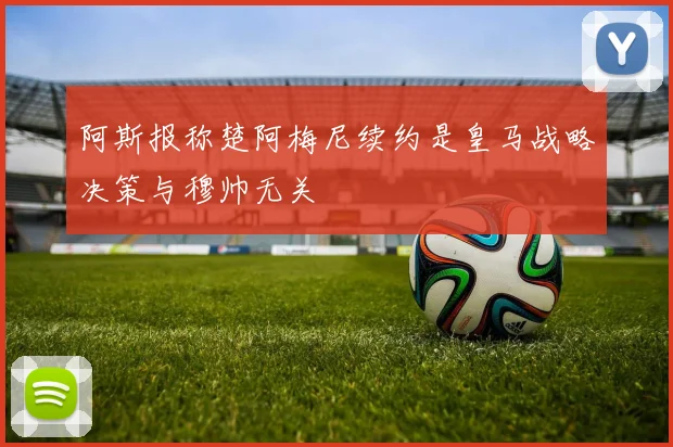 阿斯报称楚阿梅尼续约是皇马战略决策与穆帅无关