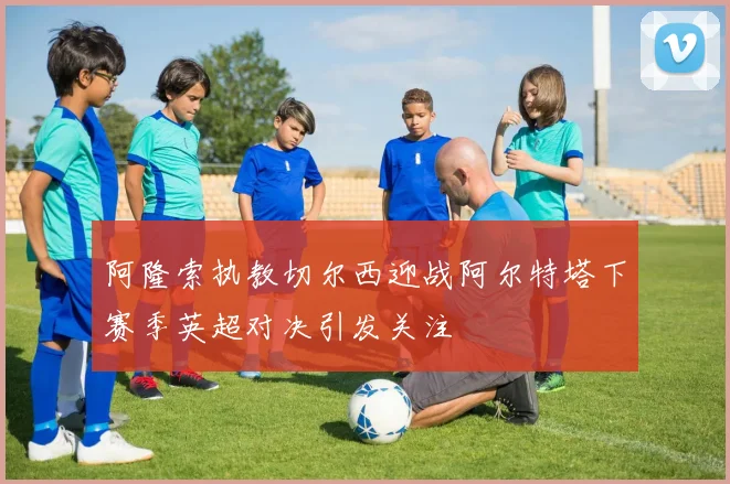 阿隆索执教切尔西迎战阿尔特塔下赛季英超对决引发关注
