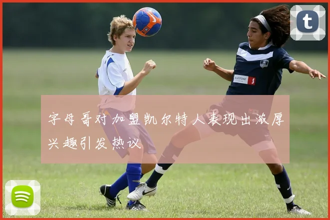 字母哥对加盟凯尔特人表现出浓厚兴趣引发热议