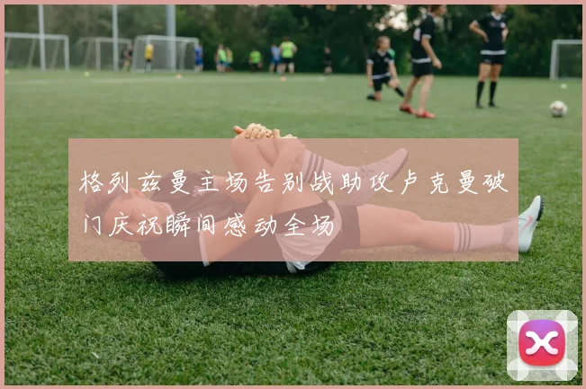 格列兹曼主场告别战助攻卢克曼破门庆祝瞬间感动全场