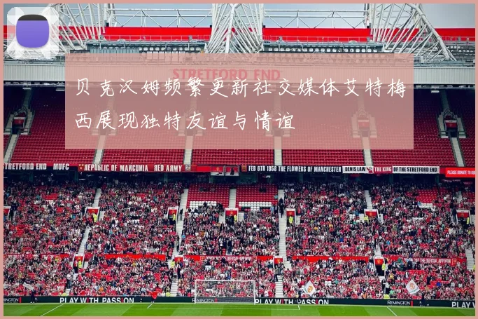 贝克汉姆频繁更新社交媒体艾特梅西展现独特友谊与情谊