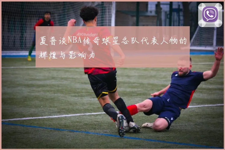 夏普谈NBA传奇球星各队代表人物的辉煌与影响力