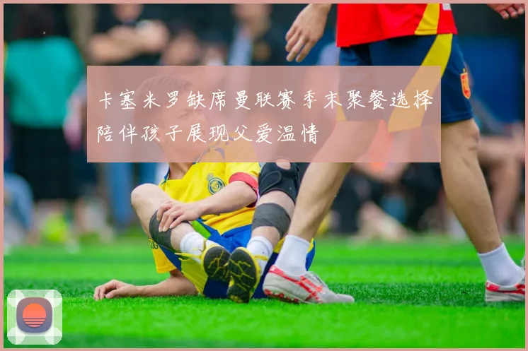 卡塞米罗缺席曼联赛季末聚餐选择陪伴孩子展现父爱温情