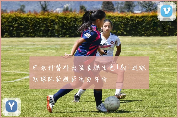 巴尔科替补出场表现出色1射1进球助球队获胜获高分评价