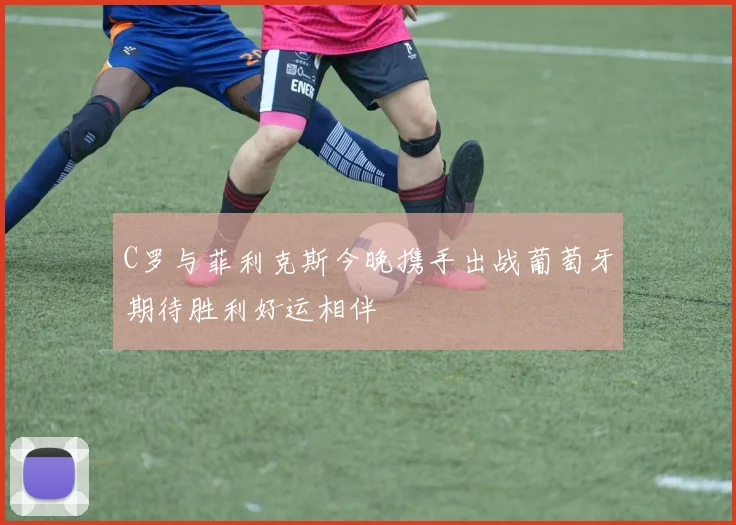 C罗与菲利克斯今晚携手出战葡萄牙期待胜利好运相伴