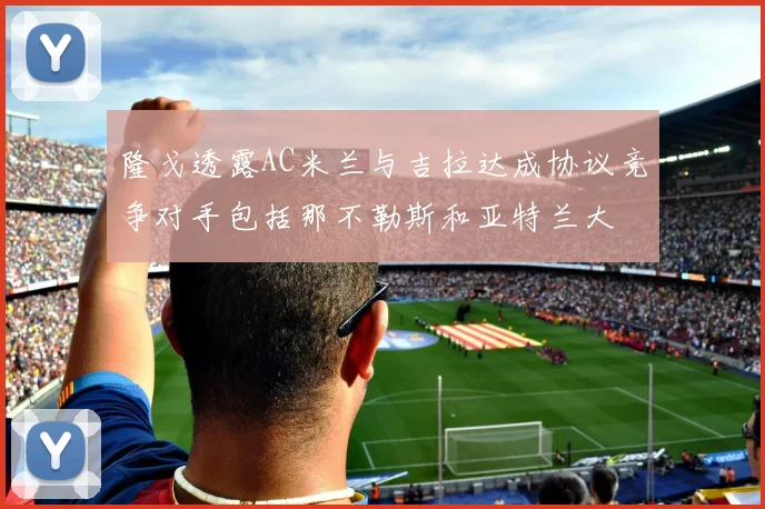 隆戈透露AC米兰与吉拉达成协议竞争对手包括那不勒斯和亚特兰大