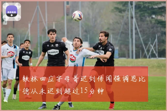 铁林回应字母哥迟到传闻强调恩比德从未迟到超过15分钟