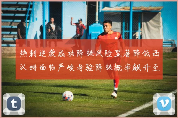 热刺逆袭成功降级风险显著降低西汉姆面临严峻考验降级概率飙升至77
