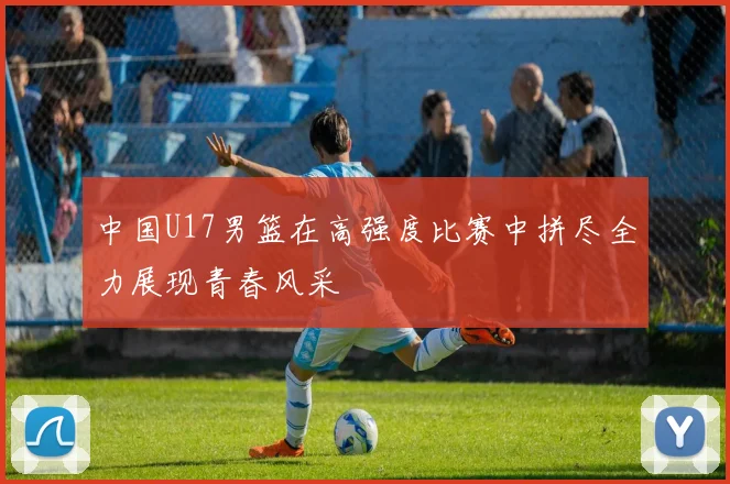 中国U17男篮在高强度比赛中拼尽全力展现青春风采