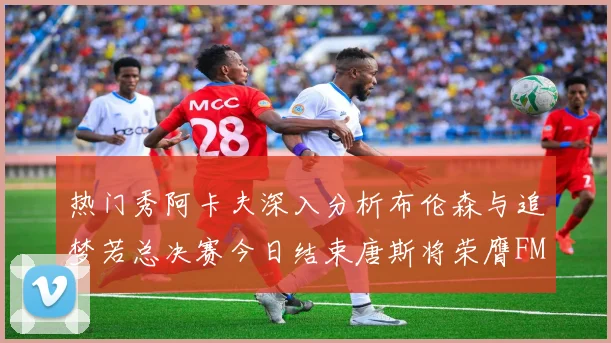 热门秀阿卡夫深入分析布伦森与追梦若总决赛今日结束唐斯将荣膺FMVP