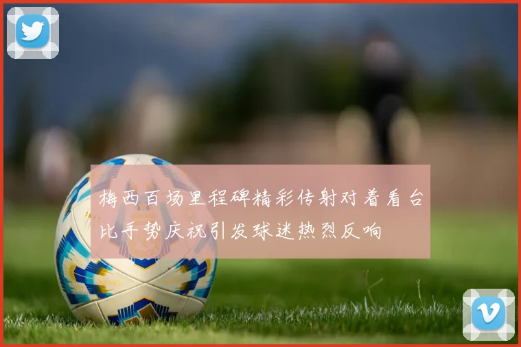 梅西百场里程碑精彩传射对着看台比手势庆祝引发球迷热烈反响