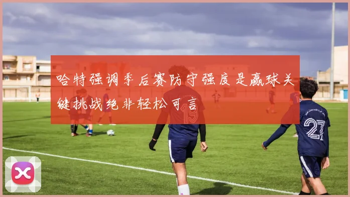 哈特强调季后赛防守强度是赢球关键挑战绝非轻松可言