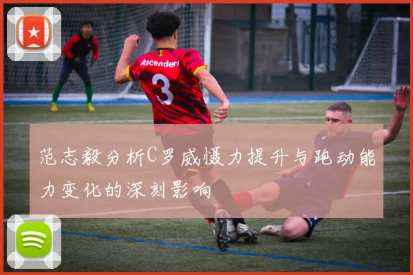 范志毅分析C罗威慑力提升与跑动能力变化的深刻影响