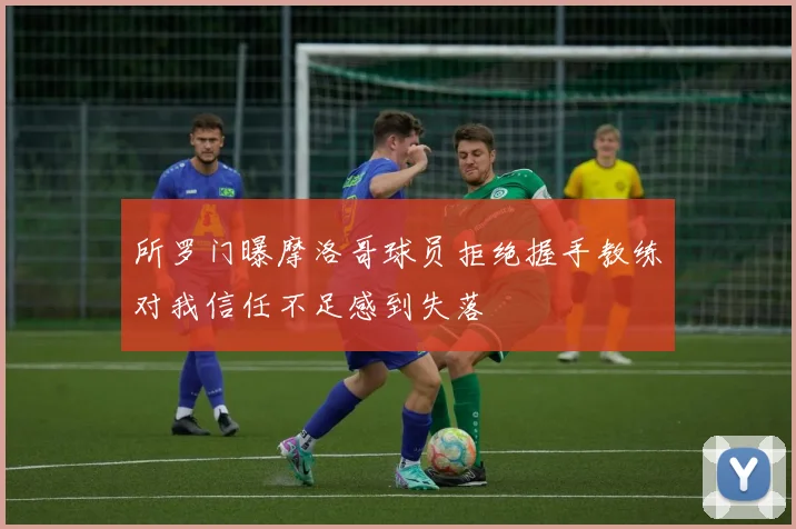 所罗门曝摩洛哥球员拒绝握手教练对我信任不足感到失落