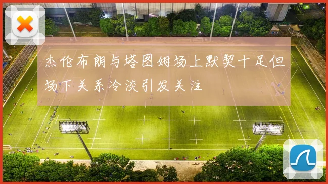 杰伦布朗与塔图姆场上默契十足但场下关系冷淡引发关注