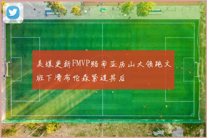 美媒更新FMVP赔率亚历山大领跑文班下滑布伦森紧追其后