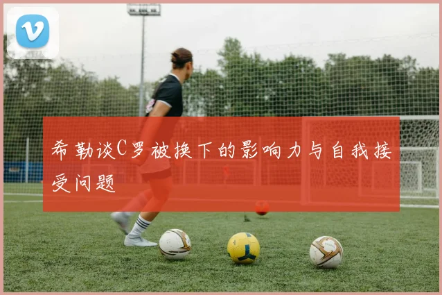 希勒谈C罗被换下的影响力与自我接受问题